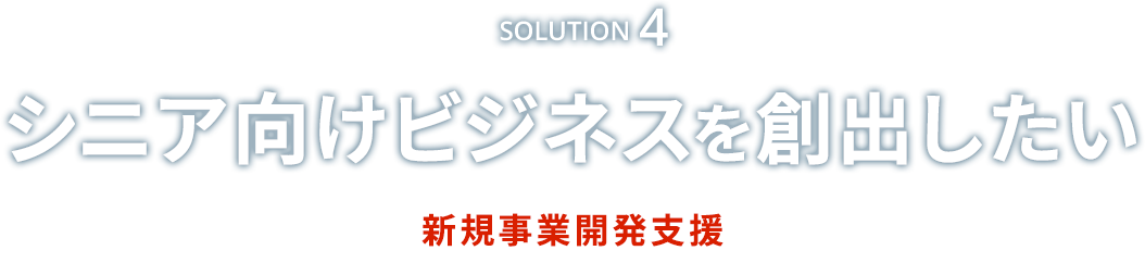 Solution4　シニア向けビジネスを創出したい　新規事業開発支援